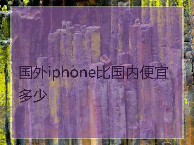 国外iphone比国内便宜多少