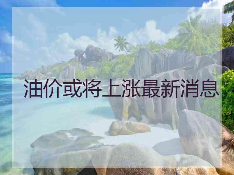 油价或将上涨最新消息